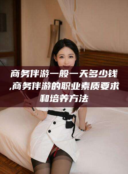 嘉善商务伴游一般一天多少钱,商务伴游的职业素质要求和培养方法