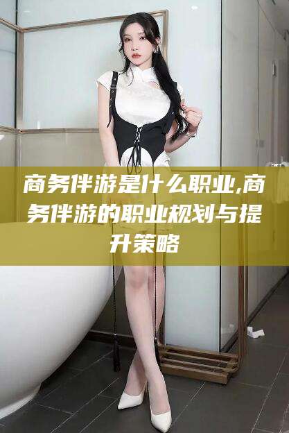 嘉善商务伴游是什么职业,商务伴游的职业规划与提升策略