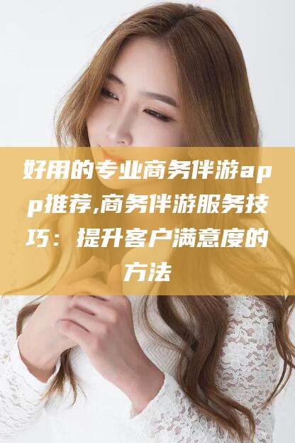 嘉善好用的专业商务伴游app推荐,商务伴游服务技巧：提升客户满意度的方法