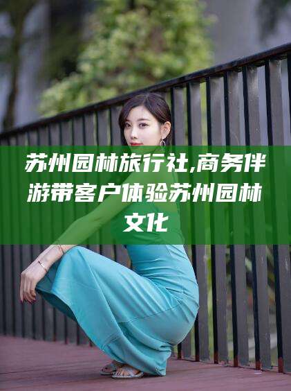 嘉善苏州园林旅行社,商务伴游带客户体验苏州园林文化