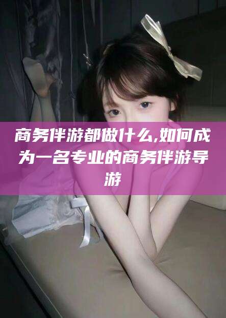 嘉善商务伴游都做什么,如何成为一名专业的商务伴游导游