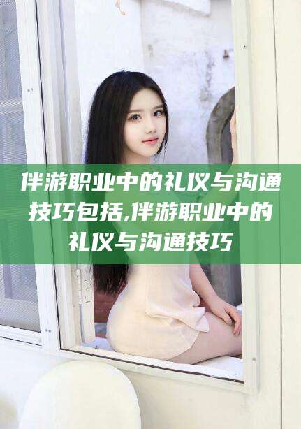 嘉善伴游职业中的礼仪与沟通技巧包括,伴游职业中的礼仪与沟通技巧