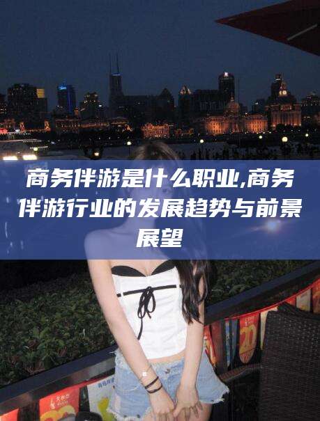 嘉善商务伴游是什么职业,商务伴游行业的发展趋势与前景展望