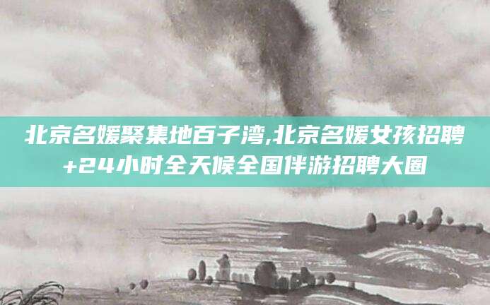 嘉善北京名媛聚集地百子湾,北京名媛女孩招聘+24小时全天候全国伴游招聘大圈