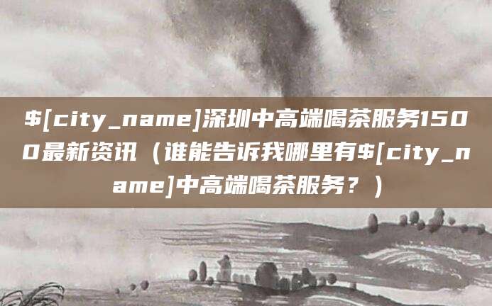 嘉善深圳中高端喝茶服务1500最新资讯(谁能告诉我哪里有嘉善中高端喝茶服务?)