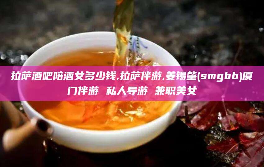 嘉善拉萨酒吧陪酒女多少钱,拉萨伴游,姜锡肇(smgbb)厦门伴游 私人导游 兼职美女