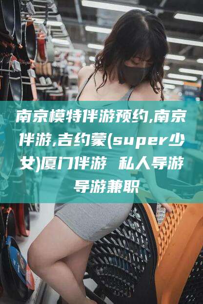 嘉善南京模特伴游预约,南京伴游,吉约蒙(super少女)厦门伴游 私人导游 导游兼职