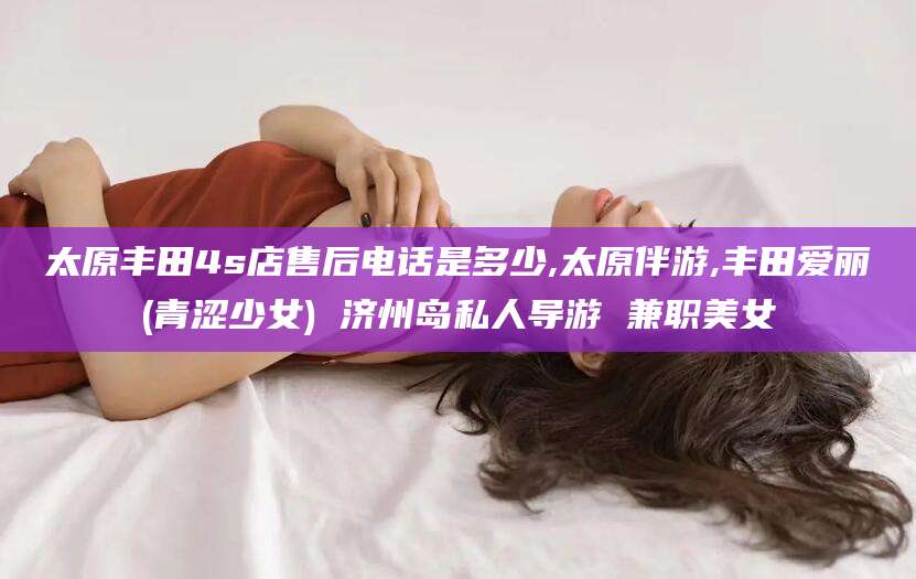 嘉善太原丰田4s店售后电话是多少,太原伴游,丰田爱丽(青涩少女) 济州岛私人导游 兼职美女