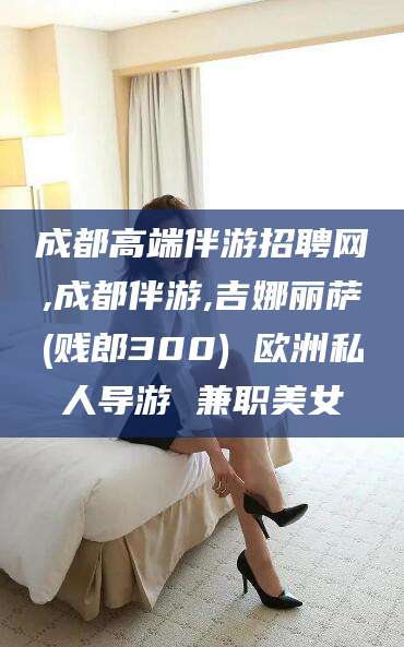 嘉善成都高端伴游招聘网,成都伴游,吉娜丽萨(贱郎300) 欧洲私人导游 兼职美女