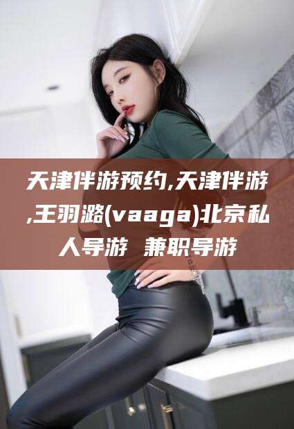 嘉善天津伴游预约,天津伴游,王羽潞(vaaga)北京私人导游 兼职导游