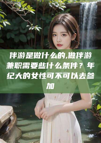 嘉善伴游是做什么的,做伴游兼职需要些什么条件？年纪大的女性可不可以去参加