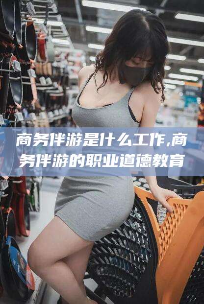 嘉善商务伴游是什么工作,商务伴游的职业道德教育