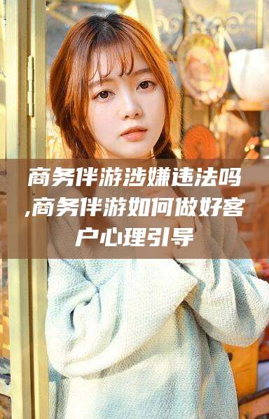 嘉善商务伴游涉嫌违法吗,商务伴游如何做好客户心理引导