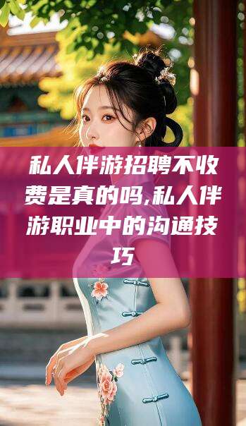 嘉善私人伴游招聘不收费是真的吗,私人伴游职业中的沟通技巧