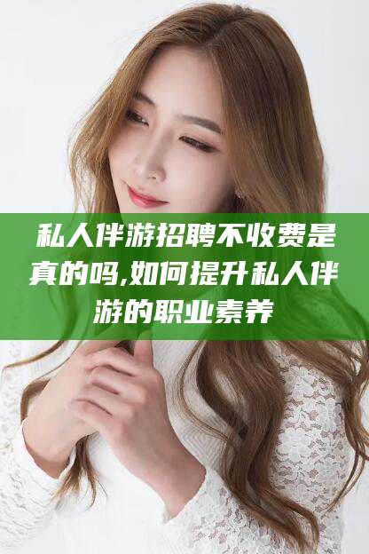 嘉善私人伴游招聘不收费是真的吗,如何提升私人伴游的职业素养
