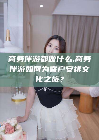 嘉善商务伴游都做什么,商务伴游如何为客户安排文化之旅？