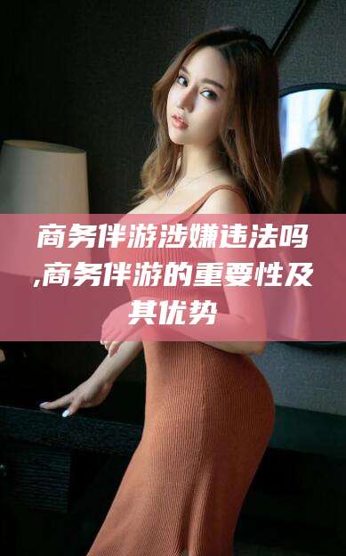 嘉善商务伴游涉嫌违法吗,商务伴游的重要性及其优势