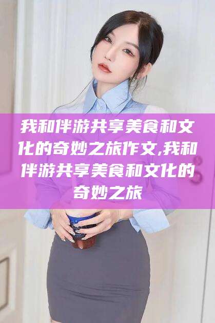 嘉善我和伴游共享美食和文化的奇妙之旅作文,我和伴游共享美食和文化的奇妙之旅