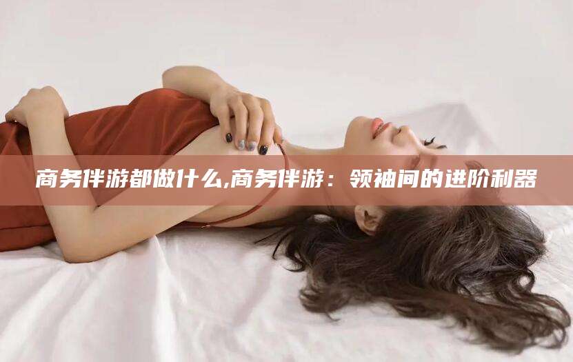 嘉善商务伴游都做什么,商务伴游：领袖间的进阶利器