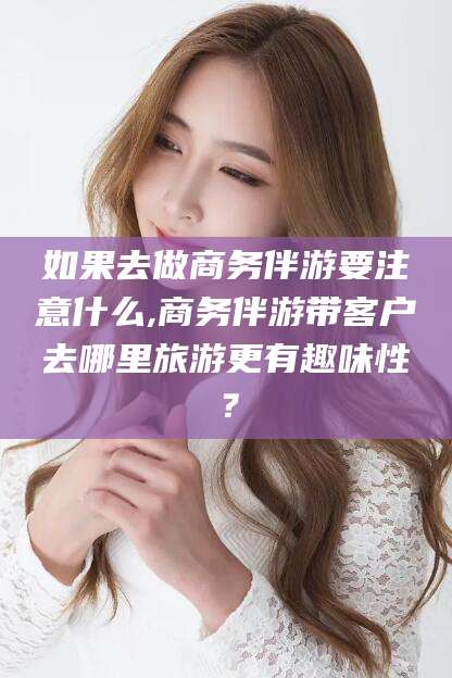 嘉善如果去做商务伴游要注意什么,商务伴游带客户去哪里旅游更有趣味性？