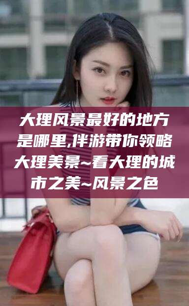 嘉善大理风景最好的地方是哪里,伴游带你领略大理美景~看大理的城市之美~风景之色