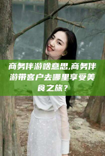 嘉善商务伴游啥意思,商务伴游带客户去哪里享受美食之旅？