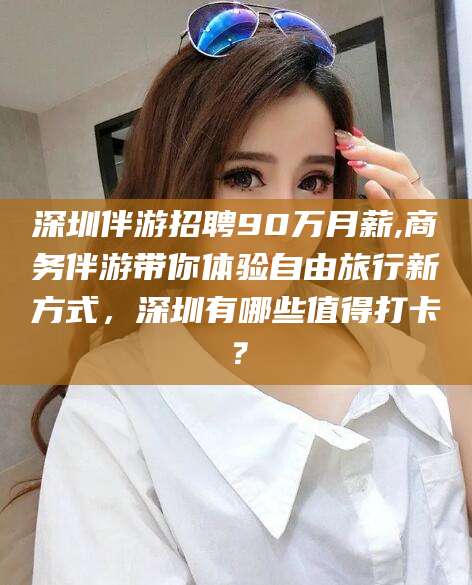 嘉善深圳伴游招聘90万月薪,商务伴游带你体验自由旅行新方式，深圳有哪些值得打卡？
