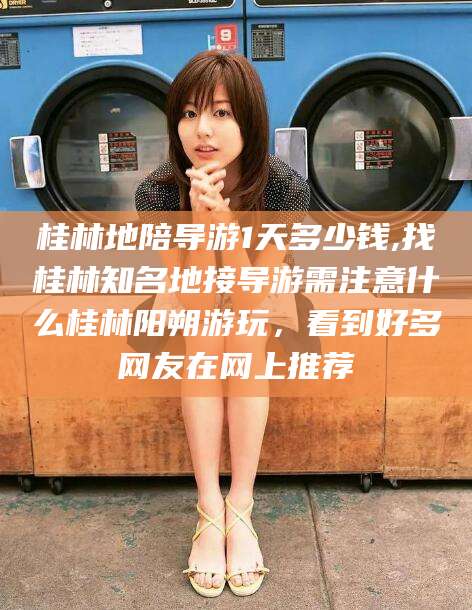 嘉善桂林地陪导游1天多少钱,找桂林知名地接导游需注意什么桂林阳朔游玩，看到好多网友在网上推荐