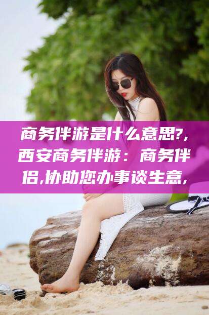 嘉善商务伴游是什么意思?,西安商务伴游：商务伴侣,协助您办事谈生意,