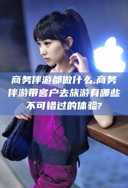 嘉善商务伴游都做什么,商务伴游带客户去旅游有哪些不可错过的体验?