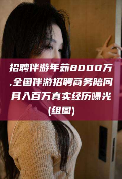 嘉善招聘伴游年薪8000万,全国伴游招聘商务陪同月入百万真实经历曝光(组图)