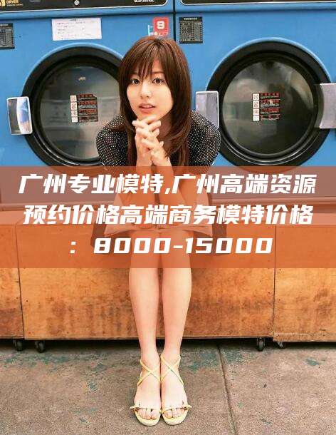 嘉善广州专业模特,广州高端资源预约价格高端商务模特价格：8000-15000