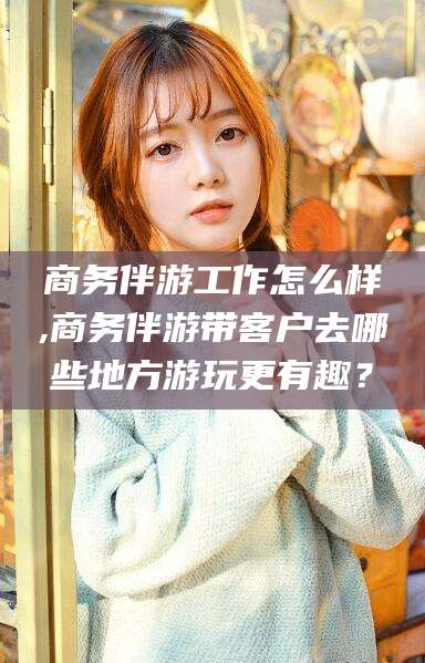 嘉善商务伴游工作怎么样,商务伴游带客户去哪些地方游玩更有趣？