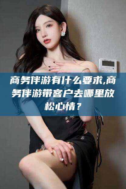 嘉善商务伴游有什么要求,商务伴游带客户去哪里放松心情？