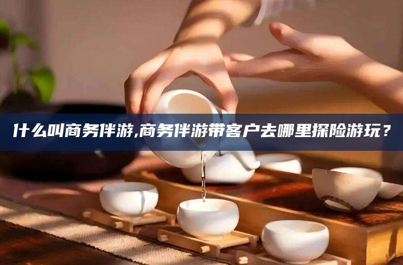 嘉善什么叫商务伴游,商务伴游带客户去哪里探险游玩？