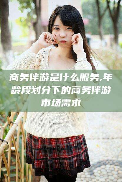 嘉善商务伴游是什么服务,年龄段划分下的商务伴游市场需求