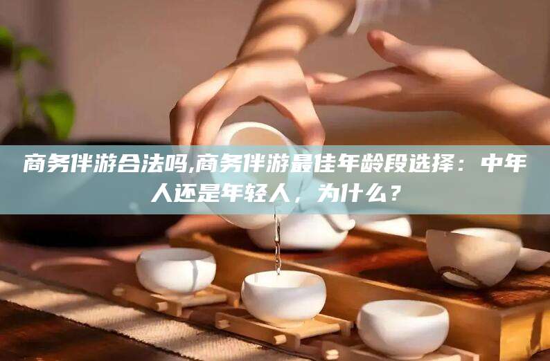 嘉善商务伴游合法吗,商务伴游最佳年龄段选择：中年人还是年轻人，为什么？