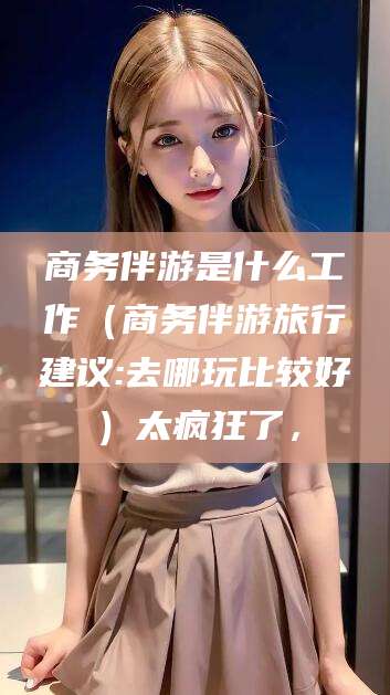 嘉善商务伴游是什么工作（商务伴游旅行建议:去哪玩比较好）太疯狂了，