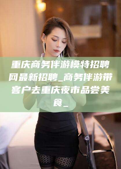 嘉善重庆商务伴游模特招聘网最新招聘_商务伴游带客户去重庆夜市品尝美食_