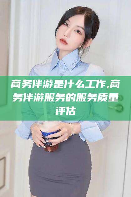 嘉善商务伴游是什么工作,商务伴游服务的服务质量评估