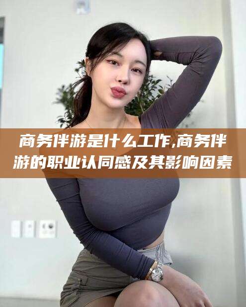 嘉善商务伴游是什么工作,商务伴游的职业认同感及其影响因素