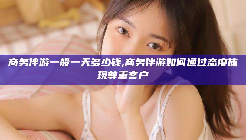 嘉善商务伴游一般一天多少钱,商务伴游如何通过态度体现尊重客户