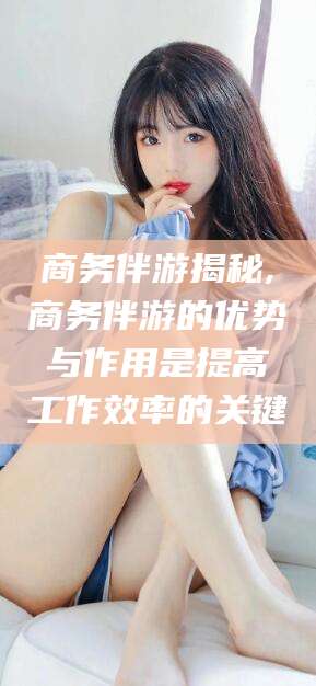 嘉善商务伴游揭秘,商务伴游的优势与作用是提高工作效率的关键