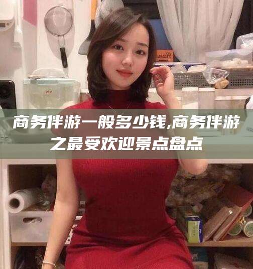 嘉善商务伴游一般多少钱,商务伴游之最受欢迎景点盘点